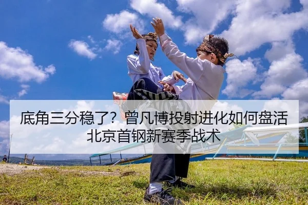 底角三分稳了？曾凡博投射进化如何盘活北京首钢新赛季战术 - yaxin