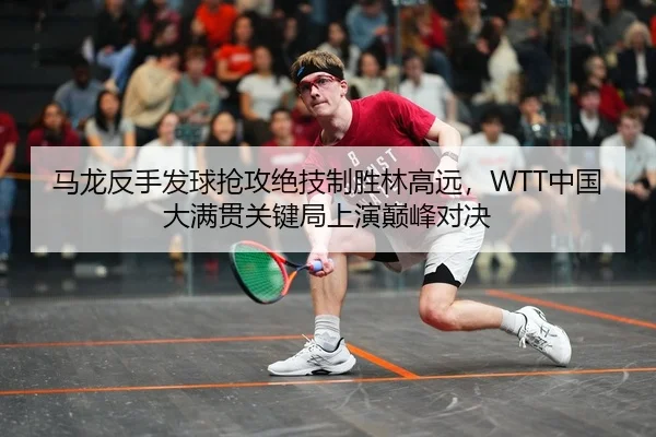 马龙反手发球抢攻绝技制胜林高远，WTT中国大满贯关键局上演巅峰对决